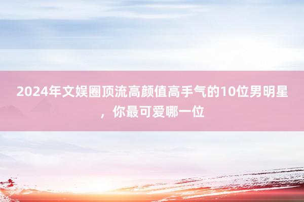 2024年文娱圈顶流高颜值高手气的10位男明星，你最可爱哪一位