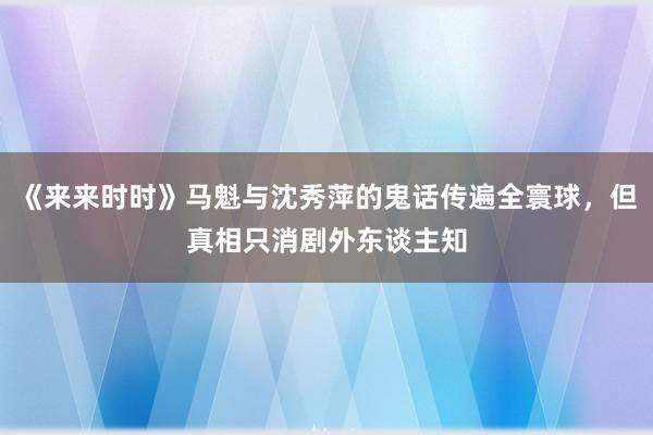 《来来时时》马魁与沈秀萍的鬼话传遍全寰球，但真相只消剧外东谈主知