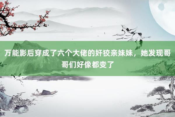 万能影后穿成了六个大佬的奸狡亲妹妹，她发现哥哥们好像都变了