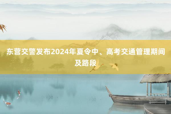 东营交警发布2024年夏令中、高考交通管理期间及路段