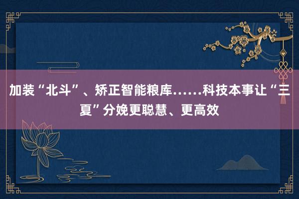 加装“北斗”、矫正智能粮库……科技本事让“三夏”分娩更聪慧、更高效