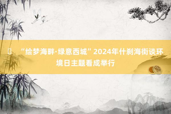 ​  “绘梦海畔·绿意西城”2024年什刹海街谈环境日主题看成举行