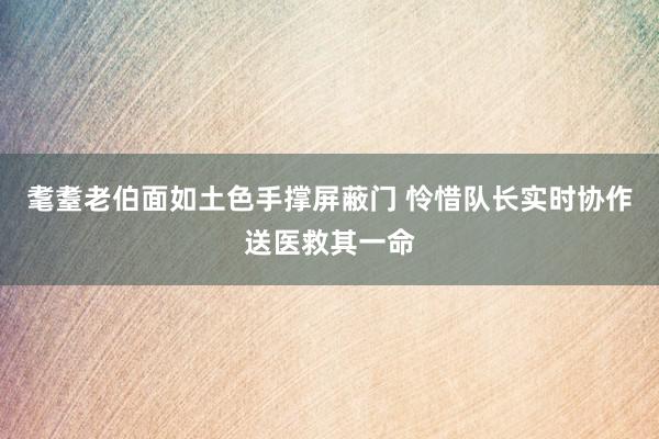 耄耋老伯面如土色手撑屏蔽门 怜惜队长实时协作送医救其一命