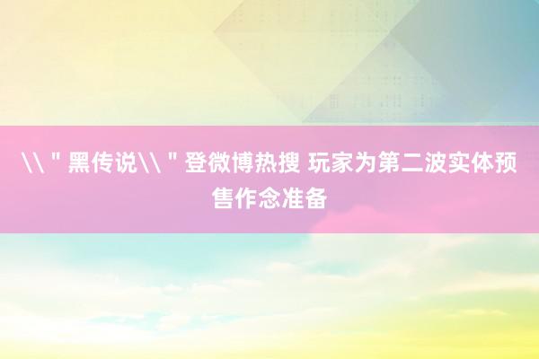 \＂黑传说\＂登微博热搜 玩家为第二波实体预售作念准备