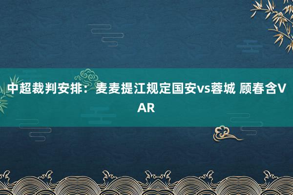 中超裁判安排：麦麦提江规定国安vs蓉城 顾春含VAR