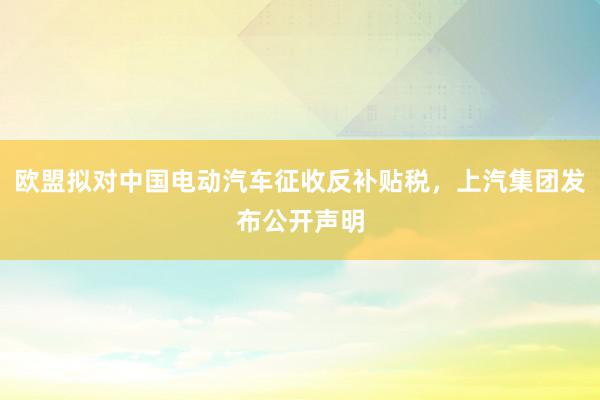 欧盟拟对中国电动汽车征收反补贴税，上汽集团发布公开声明