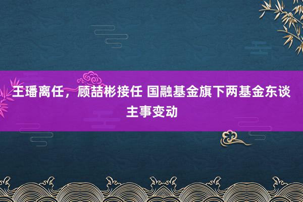 王璠离任，顾喆彬接任 国融基金旗下两基金东谈主事变动