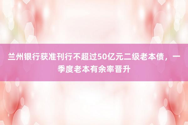 兰州银行获准刊行不超过50亿元二级老本债，一季度老本有余率晋升