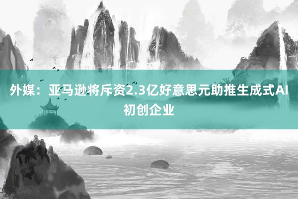 外媒：亚马逊将斥资2.3亿好意思元助推生成式AI初创企业