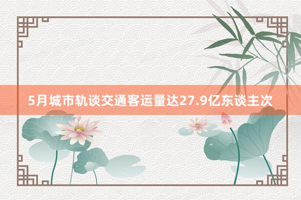 5月城市轨谈交通客运量达27.9亿东谈主次