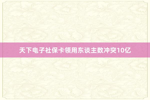 天下电子社保卡领用东谈主数冲突10亿