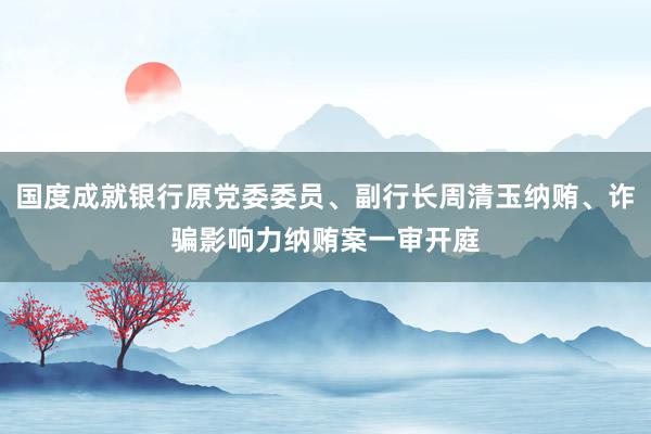 国度成就银行原党委委员、副行长周清玉纳贿、诈骗影响力纳贿案一审开庭