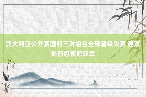 澳大利亚公开赛国羽三对组合全部晋级决赛 混双提前包揽冠亚军