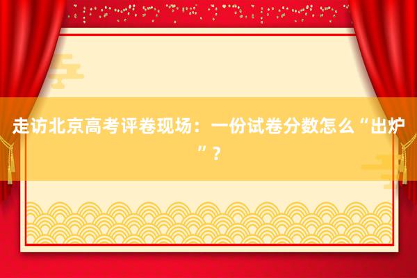 走访北京高考评卷现场：一份试卷分数怎么“出炉”？