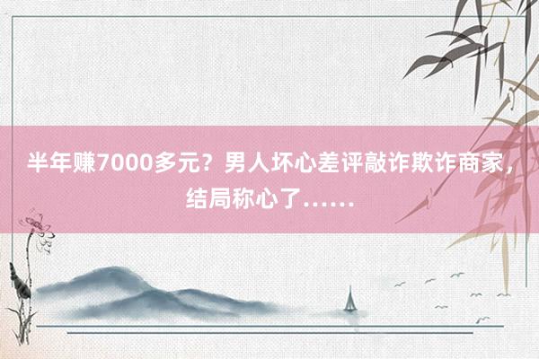 半年赚7000多元？男人坏心差评敲诈欺诈商家，结局称心了……