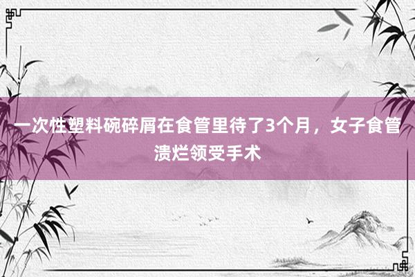 一次性塑料碗碎屑在食管里待了3个月，女子食管溃烂领受手术