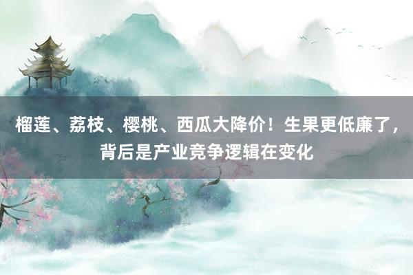 榴莲、荔枝、樱桃、西瓜大降价！生果更低廉了，背后是产业竞争逻辑在变化