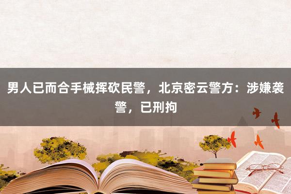 男人已而合手械挥砍民警，北京密云警方：涉嫌袭警，已刑拘