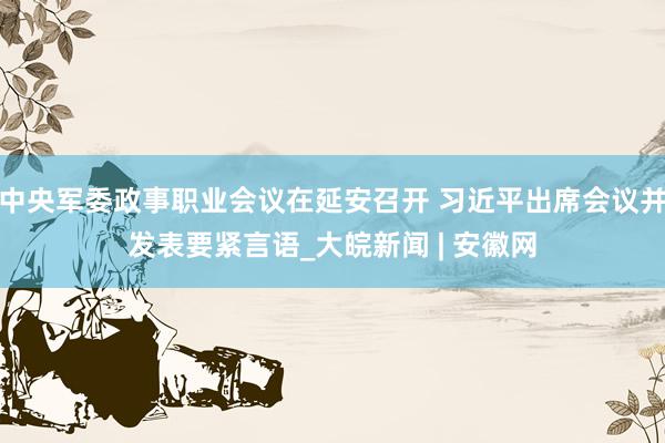 中央军委政事职业会议在延安召开 习近平出席会议并发表要紧言语_大皖新闻 | 安徽网