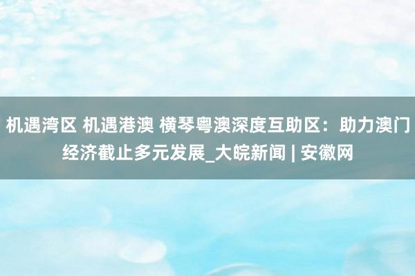 机遇湾区 机遇港澳 横琴粤澳深度互助区：助力澳门经济截止多元发展_大皖新闻 | 安徽网