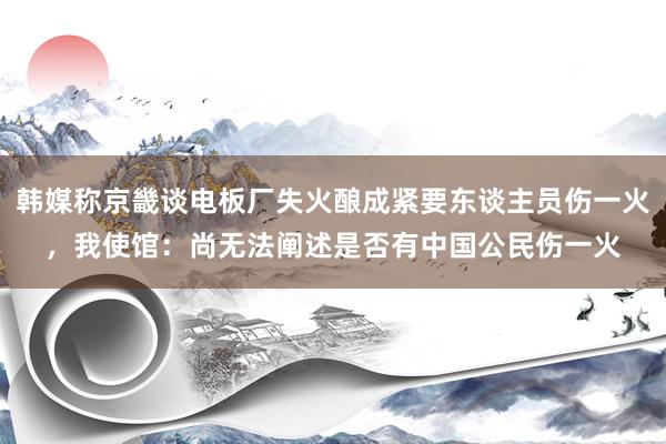 韩媒称京畿谈电板厂失火酿成紧要东谈主员伤一火，我使馆：尚无法阐述是否有中国公民伤一火