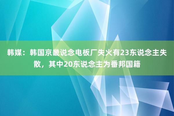 韩媒：韩国京畿说念电板厂失火有23东说念主失散，其中20东说念主为番邦国籍