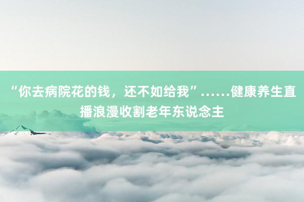 “你去病院花的钱，还不如给我”……健康养生直播浪漫收割老年东说念主