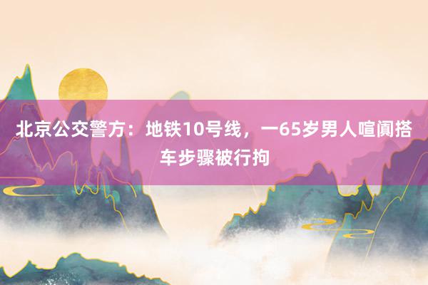 北京公交警方：地铁10号线，一65岁男人喧阗搭车步骤被行拘