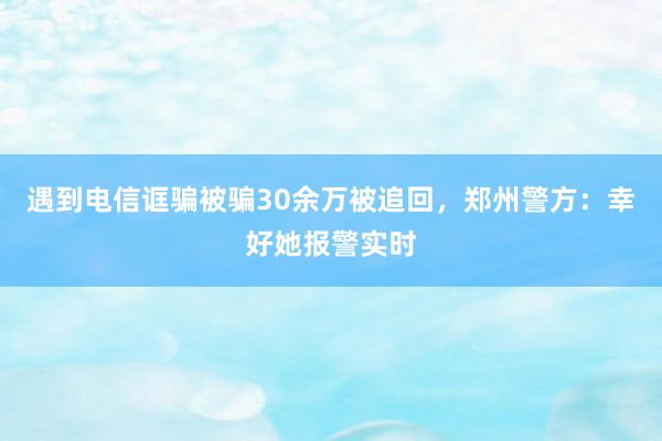 遇到电信诓骗被骗30余万被追回，郑州警方：幸好她报警实时