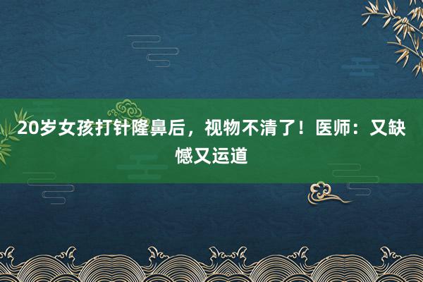 20岁女孩打针隆鼻后，视物不清了！医师：又缺憾又运道