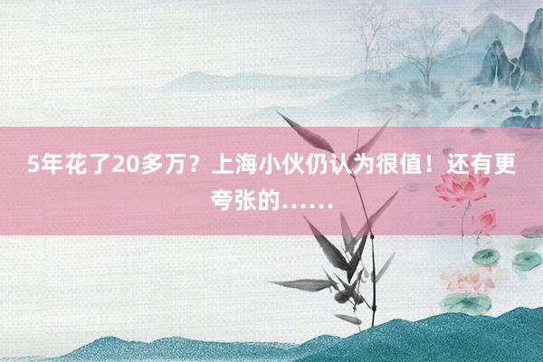 5年花了20多万？上海小伙仍认为很值！还有更夸张的……