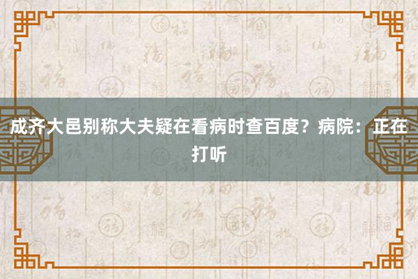 成齐大邑别称大夫疑在看病时查百度？病院：正在打听