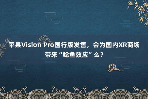 苹果Vision Pro国行版发售，会为国内XR商场带来“鲶鱼效应”么？