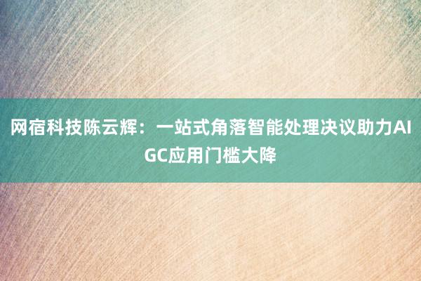 网宿科技陈云辉：一站式角落智能处理决议助力AIGC应用门槛大降