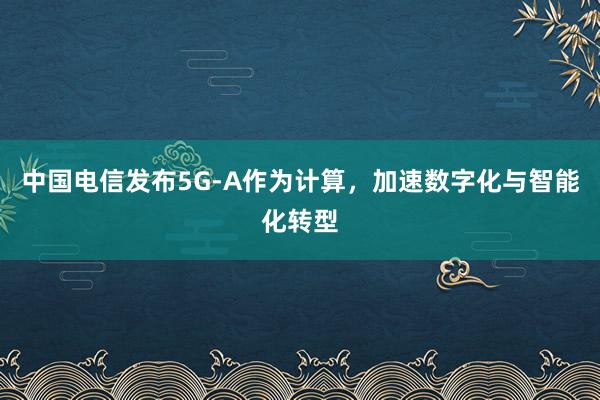 中国电信发布5G-A作为计算，加速数字化与智能化转型