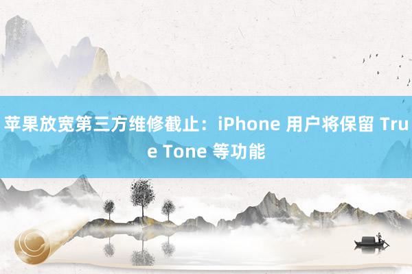 苹果放宽第三方维修截止：iPhone 用户将保留 True Tone 等功能