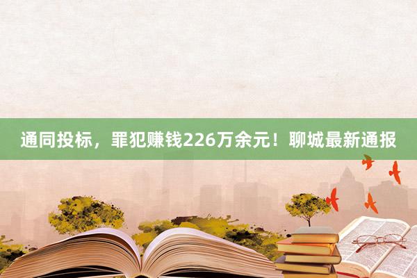 通同投标，罪犯赚钱226万余元！聊城最新通报