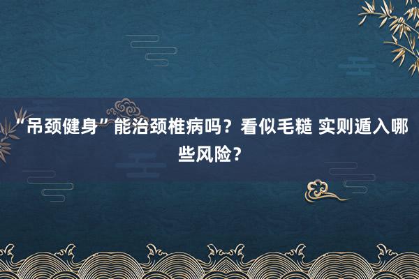 “吊颈健身”能治颈椎病吗？看似毛糙 实则遁入哪些风险？