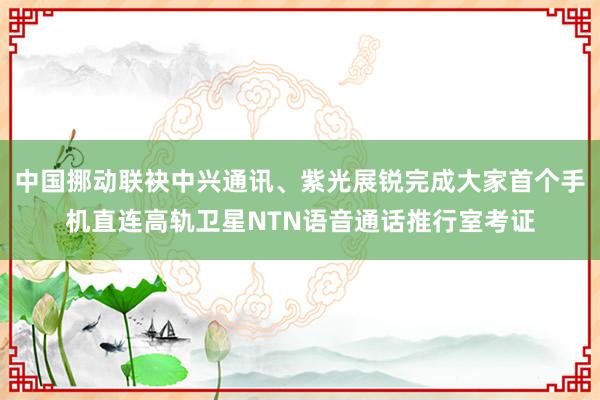 中国挪动联袂中兴通讯、紫光展锐完成大家首个手机直连高轨卫星NTN语音通话推行室考证