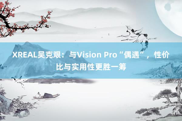 XREAL吴克艰：与Vision Pro“偶遇”，性价比与实用性更胜一筹