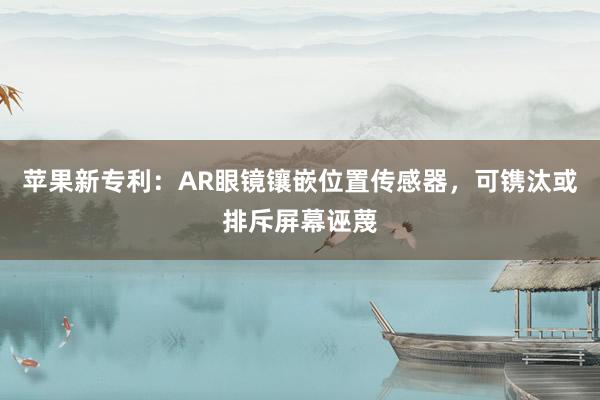 苹果新专利：AR眼镜镶嵌位置传感器，可镌汰或排斥屏幕诬蔑