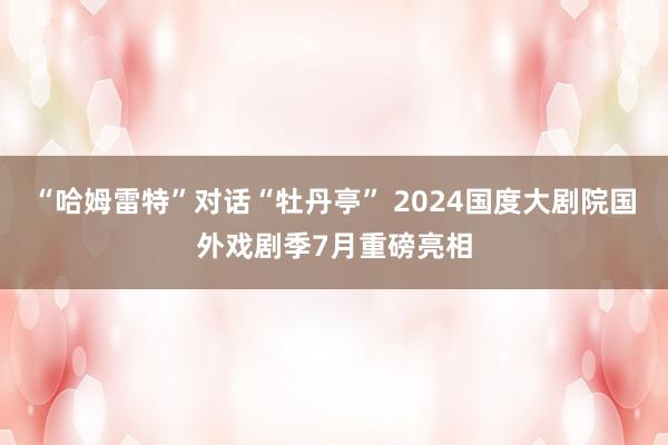 “哈姆雷特”对话“牡丹亭” 2024国度大剧院国外戏剧季7月重磅亮相