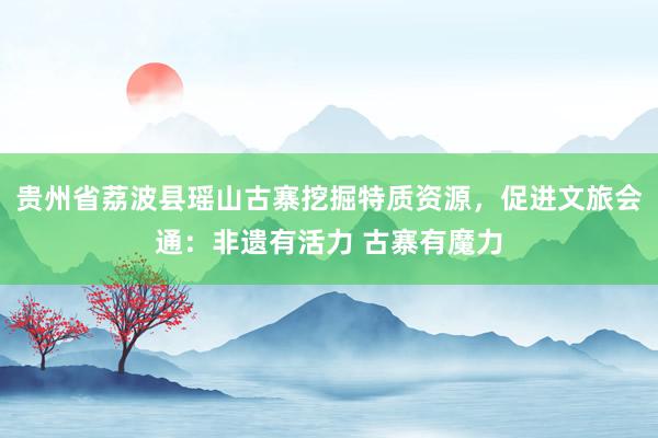 贵州省荔波县瑶山古寨挖掘特质资源，促进文旅会通：非遗有活力 古寨有魔力