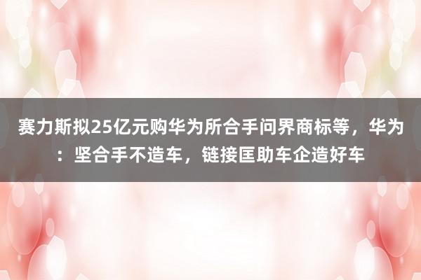 赛力斯拟25亿元购华为所合手问界商标等，华为：坚合手不造车，链接匡助车企造好车