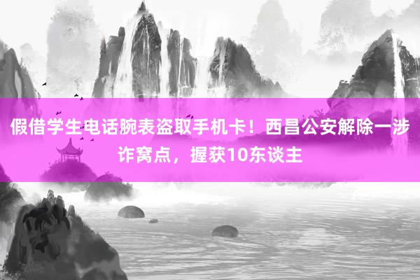 假借学生电话腕表盗取手机卡！西昌公安解除一涉诈窝点，握获10东谈主