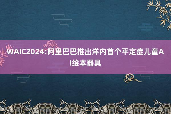 WAIC2024:阿里巴巴推出洋内首个平定症儿童AI绘本器具