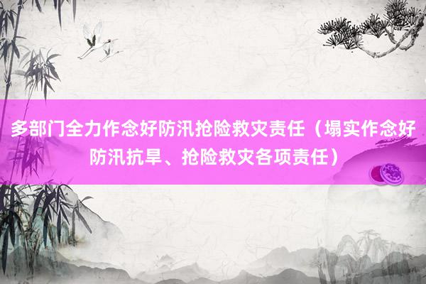 多部门全力作念好防汛抢险救灾责任（塌实作念好防汛抗旱、抢险救灾各项责任）