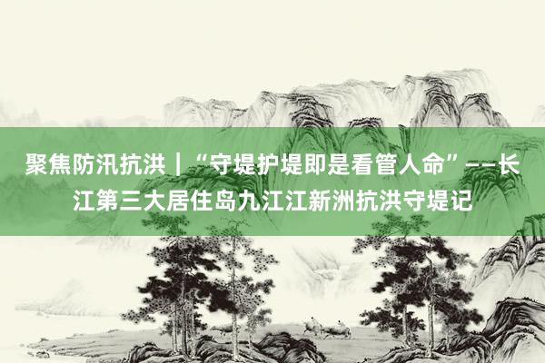 聚焦防汛抗洪｜“守堤护堤即是看管人命”——长江第三大居住岛九江江新洲抗洪守堤记