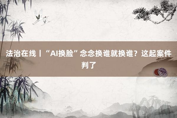 法治在线丨“AI换脸”念念换谁就换谁？这起案件判了