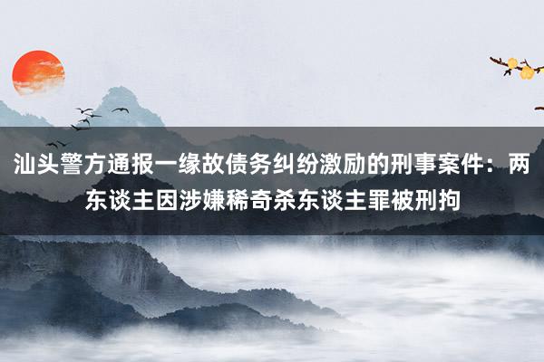 汕头警方通报一缘故债务纠纷激励的刑事案件：两东谈主因涉嫌稀奇杀东谈主罪被刑拘